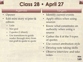 Agenda Targets
Class 28 • April 27
• Opener
• Edit mini story w/peer &
editors
– Lede
– Nut graf
– 2 quotes (1 direct)
– Use transitions to guide
reader through story from
nut graft to quote to quote
• Identify current events
• Apply ethics when using
sources
• Know what constitutes an
authority when using a
source
• Gather the 4 of the 5 types
of quotes
• Use correct attribution style
• Develop note taking skills
• Observe interview and take
notes Slide
149
 