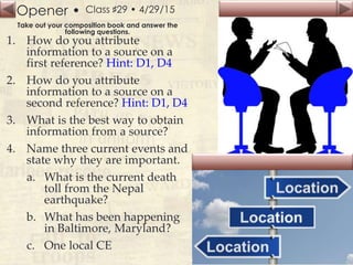Opener •
Slide
152
Class ♯29 • 4/29/15
Take out your composition book and answer the
following questions.
1. How do you attribute
information to a source on a
first reference? Hint: D1, D4
2. How do you attribute
information to a source on a
second reference? Hint: D1, D4
3. What is the best way to obtain
information from a source?
4. Name three current events and
state why they are important.
a. What is the current death
toll from the Nepal
earthquake?
b. What has been happening
in Baltimore, Maryland?
c. One local CE
 