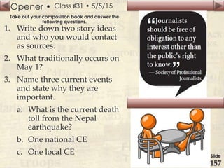 Opener •
Slide
157
Class ♯31 • 5/5/15
Take out your composition book and answer the
following questions.
1. Write down two story ideas
and who you would contact
as sources.
2. What traditionally occurs on
May 1?
3. Name three current events
and state why they are
important.
a. What is the current death
toll from the Nepal
earthquake?
b. One national CE
c. One local CE
 