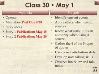 Agenda Targets
Class 30 • May 1
• Opener
• Mini story Past Due 4/29
• Story Ideas
• Story 1 Publication: May 15
• Story 2 Publication: May 28
• Identify current events
• Apply ethics when using
sources
• Know what constitutes an
authority when using a
source
• Gather the 4 of the 5 types
of quotes
• Use correct attribution style
• Develop note taking skills
• Observe interview and take
notes Slide
158
 
