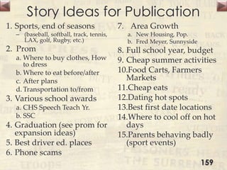Story Ideas for Publication
1. Sports, end of seasons
– (baseball, softball, track, tennis,
LAX, golf, Rugby, etc.)
2. Prom
a. Where to buy clothes, How
to dress
b. Where to eat before/after
c. After plans
d. Transportation to/from
3. Various school awards
a. CHS Speech Teach Yr.
b. SSC
4. Graduation (see prom for
expansion ideas)
5. Best driver ed. places
6. Phone scams
7. Area Growth
a. New Housing, Pop.
b. Fred Meyer, Sunnyside
8. Full school year, budget
9. Cheap summer activities
10.Food Carts, Farmers
Markets
11.Cheap eats
12.Dating hot spots
13.Best first date locations
14.Where to cool off on hot
days
15.Parents behaving badly
(sport events)
159
 