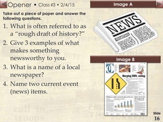 Opener • Image A
Image B
Class ♯3 • 2/4/15
Take out a piece of paper and answer the
following questions.
1. What is often referred to as
a “rough draft of history?”
2. Give 3 examples of what
makes something
newsworthy to you.
3. What is a name of a local
newspaper?
4. Name two current event
(news) items.
Slide
16
 
