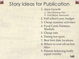 Story Ideas for Publication
1. Area Growth
a. New Housing, Pop.
b. Fred Meyer, Sunnyside
2. Full school year, budget
3. Cheap summer activities
4. Food Carts, Farmers
Markets
5. Cheap eats
6. Dating hot spots
7. Best first date locations
8. Where to cool off on hot
days
9. Parents behaving badly
(sport events)
160
 