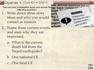 Opener •
Slide
162
Class ♯31 • 5/5/15
Take out your composition book and answer the
following questions.
1. Write down three story
ideas and who you would
contact as sources.
2. Name three current events
and state why they are
important.
a. What is the current
death toll from the
Nepal earthquake?
b. One national CE
c. One local CE
 