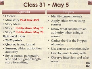 Agenda Targets
Class 31 • May 5
• Opener
• Mini story Past Due 4/29
• Story Ideas
• Story 1 Publication: May 15
• Story 2 Publication: May 28
Quiz next class
• 20-25 points
• Quotes; types, format
• Sources; ethics, attribution,
authority
• Style: quotes; paragraph,
lede and nut graph length;
story formatting
• Identify current events
• Apply ethics when using
sources
• Know what constitutes an
authority when using a
source
• Gather the 4 of the 5 types
of quotes
• Use correct attribution style
• Develop note taking skills
• Observe interview and take
notes Slide
163
 