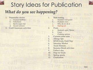 Story Ideas for Publication
1. Personality stories
a. Unusual hobbies
b. Volunteers
c. Sports super star
d. Award winners
2. Cool Classroom activities
1. State testing
a. Teacher’s viewpoint
b. Student’s view
c. Why do we do it
d. Opting out
2. Prom
a. Student’s opin. Theme
b. Court
c. Clothing options
3. Current crime stats
4. Allergy tips
5. RPHS Unity Field Trip
6. Saturday Market
7. Track Districts
8. Summer Break activities
9. Father’s day
10. Prep for finals
11. Spring sports
12. Graduation
164
What do you see happening?
 