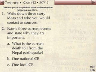 Opener •
Slide
166
Class ♯32 • 5/7/15
Take out your composition book and answer the
following questions.
1. Write down three story
ideas and who you would
contact as sources.
2. Name three current events
and state why they are
important.
a. What is the current
death toll from the
Nepal earthquake?
b. One national CE
c. One local CE
 