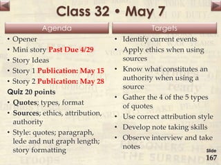 Agenda Targets
Class 32 • May 7
• Opener
• Mini story Past Due 4/29
• Story Ideas
• Story 1 Publication: May 15
• Story 2 Publication: May 28
Quiz 20 points
• Quotes; types, format
• Sources; ethics, attribution,
authority
• Style: quotes; paragraph,
lede and nut graph length;
story formatting
• Identify current events
• Apply ethics when using
sources
• Know what constitutes an
authority when using a
source
• Gather the 4 of the 5 types
of quotes
• Use correct attribution style
• Develop note taking skills
• Observe interview and take
notes Slide
167
 