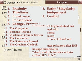 Opener • Image A
Image B
Class ♯3 • 2/4/15
Take out a piece of paper and answer the
following questions.
1.What is often referred to as a
“rough draft of history?”
– News
2.Give 3 examples of what
makes something
newsworthy to you.
3.What is a name of a local
newspaper?
4.Name two current event
(news) items.
1. Proximity
2. Timeliness
3. Prominence
4. Consequence
5. Change / Progress /
Action
6. Concreteness
7. Personality /
Human Interest
8. Rarity / Singularity
(uniqueness)
9. Conflict
• University of Oregon student has
been diagnosed with
meningococcemia
• Vaccines, measles
• Taiwan plane crash kills 48 and
injures 10
• Jordan executes prisoners after ISIS
hostage burned alive
• 7 dead, multiple injuries as train
strikes SUV in N.Y.
1. The Oregonian
2. Portland Tribune
3. Clackamas County Review
4. The Columbian
5. The Statesman Journal
6. The Gresham Outlook
Slide
17
 