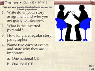 Opener •
Slide
173
Class ♯33 • 5/11/15
Take out your composition book and answer the
following questions.
1. Write down your story
assignment and who you
are going to interview.
2. What is the inverted
pyramid?
3. How long are regular story
paragraphs?
4. Name two current events
and state why they are
important.
a. One national CE
b. One local CE
 