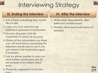 Interviewing Strategy
III. Ending the interview
1. Ask if there is anything they would
like to add.
2. Look over your notes for any
additional questions & clarification.
3. Go over all quotes with the
respondent to check for accuracy
4. Obtain all the information you think
you will need before concluding the
interview, but be sure to ask if you
can contact your respondent again
if necessary.
5. Ask for phone number in case you
need further clarification, but do
not promise to let subject check
story.
6. Thank the respondent for his/her
IV. After the interview
1. Write story immediately after
interview (within hour)
2. Double check facts (call source if
needed)
Slide
177
 