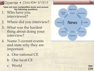 Opener •
Slide
179
Class ♯34• 5/13/15
Take out your composition book and answer
the following questions.
1. Who have you
interviewed?
2. Where did you interview?
3. What was the hardest
thing about doing your
interview?
4. Name 3 current events
and state why they are
important.
a. One national CE
b. One local CE
c. World
 