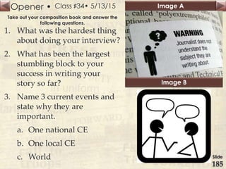 Opener • Image A
Image B
Slide
185
Class ♯34• 5/13/15
Take out your composition book and answer the
following questions.
1. What was the hardest thing
about doing your interview?
2. What has been the largest
stumbling block to your
success in writing your
story so far?
3. Name 3 current events and
state why they are
important.
a. One national CE
b. One local CE
c. World
 