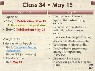 Agenda Targets
Class 34 • May 15
• Opener
• Story 1 Publication: May 15
Articles are now past due
• Story 2 Publication: May 28
Assignment:
Interviewing Reading
1. Go to “Interview Reading
Assignment”
2. Fill out PDF (on website)
3. Read 2 article
4. Due: May 21
• Identify current events.
• Apply ethics when using
sources.
• Know what constitutes an
authority when using a
source.
• Interview five people for story.
• Use correct attribution style.
• Develop note taking skills.
• Develop basic questioning
strategy for upcoming
interview.
• Understand the basic
interviewing order & prepare
to use. Slide
186
 