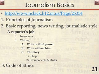 Journalism Basics
• http://www.nclack.k12.or.us/Page/25354
1. Principles of Journalism
2. Basic reporting, news writing, journalistic style
A reporter's job
I. Interviews
II. Writing
A. Write in third person
B. Write without bias
C. The Story
1) Shape
2) Components & Order
3. Code of Ethics
21
 