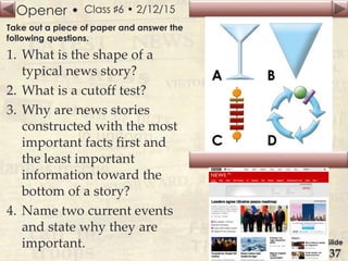 Opener •
Slide
37
Class ♯6 • 2/12/15
Take out a piece of paper and answer the
following questions.
1. What is the shape of a
typical news story?
2. What is a cutoff test?
3. Why are news stories
constructed with the most
important facts first and
the least important
information toward the
bottom of a story?
4. Name two current events
and state why they are
important.
 