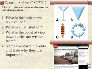 Opener • Class ♯7 • 2/17/15
Take out a piece of paper and answer the
following questions.
1. What is the basic news
style called?
2. What is an attribution?
3. What is the point of view
news stories are written
from?
4. Name two current events
and state why they are
important.
 