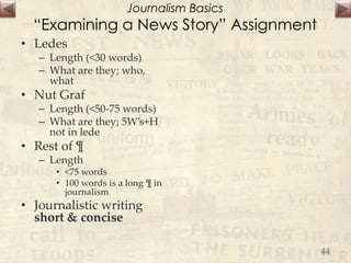 Journalism Basics
“Examining a News Story” Assignment
• Ledes
– Length (<30 words)
– What are they; who,
what
• Nut Graf
– Length (<50-75 words)
– What are they; 5W’s+H
not in lede
• Rest of ¶
– Length
• <75 words
• 100 words is a long ¶ in
journalism
• Journalistic writing
short & concise
44
 