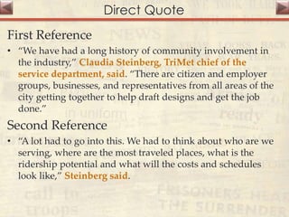 Direct Quote
First Reference
• “We have had a long history of community involvement in
the industry,” Claudia Steinberg, TriMet chief of the
service department, said. “There are citizen and employer
groups, businesses, and representatives from all areas of the
city getting together to help draft designs and get the job
done.”
Second Reference
• “A lot had to go into this. We had to think about who are we
serving, where are the most traveled places, what is the
ridership potential and what will the costs and schedules
look like,” Steinberg said.
 
