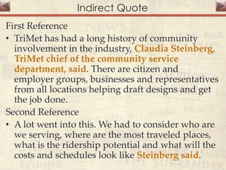 Indirect Quote
First Reference
• TriMet has had a long history of community
involvement in the industry, Claudia Steinberg,
TriMet chief of the community service
department, said. There are citizen and
employer groups, businesses and representatives
from all locations helping draft designs and get
the job done.
Second Reference
• A lot went into this. We had to consider who are
we serving, where are the most traveled places,
what is the ridership potential and what will the
costs and schedules look like Steinberg said.
 