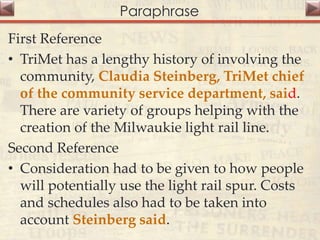 Paraphrase
First Reference
• TriMet has a lengthy history of involving the
community, Claudia Steinberg, TriMet chief
of the community service department, said.
There are variety of groups helping with the
creation of the Milwaukie light rail line.
Second Reference
• Consideration had to be given to how people
will potentially use the light rail spur. Costs
and schedules also had to be taken into
account Steinberg said.
 
