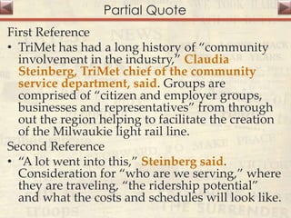 Partial Quote
First Reference
• TriMet has had a long history of “community
involvement in the industry,” Claudia
Steinberg, TriMet chief of the community
service department, said. Groups are
comprised of “citizen and employer groups,
businesses and representatives” from through
out the region helping to facilitate the creation
of the Milwaukie light rail line.
Second Reference
• “A lot went into this,” Steinberg said.
Consideration for “who are we serving,” where
they are traveling, “the ridership potential”
and what the costs and schedules will look like.
 