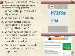 Opener • Class ♯8 • 2/19/15
Take out your composition book and
answer the following questions.
1. What is the purpose of a
stylebook?
2. What is an attribution?
3. Which word does a
journalists use when
giving attribution?
4. Which type of quote uses
the writer’s words & the
source’s words in
quotation marks?
5. Name two current events
and state why they are
important.
 