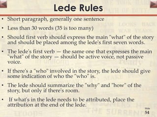 Lede Rules
• Short paragraph, generally one sentence
• Less than 30 words (35 is too many)
• Should first verb should express the main "what" of the story
and should be placed among the lede's first seven words.
• The lede's first verb — the same one that expresses the main
"what" of the story — should be active voice, not passive
voice.
• If there's a "who" involved in the story, the lede should give
some indication of who the "who" is.
• The lede should summarize the "why" and "how" of the
story, but only if there's room.
• If what's in the lede needs to be attributed, place the
attribution at the end of the lede.
Slide
54
 