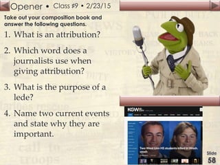 Opener • Class ♯9 • 2/23/15
Take out your composition book and
answer the following questions.
1. What is an attribution?
2. Which word does a
journalists use when
giving attribution?
3. What is the purpose of a
lede?
4. Name two current events
and state why they are
important.
 