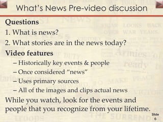 What’s News Pre-video discussion
Questions
1. What is news?
2. What stories are in the news today?
Video features
– Historically key events & people
– Once considered “news”
– Uses primary sources
– All of the images and clips actual news
While you watch, look for the events and
people that you recognize from your lifetime.
Slide
6
 
