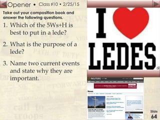 Opener • Class ♯10 • 2/25/15
Take out your composition book and
answer the following questions.
1. Which of the 5Ws+H is
best to put in a lede?
2. What is the purpose of a
lede?
3. Name two current events
and state why they are
important.
 