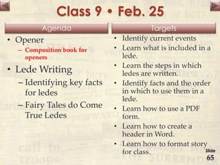 Agenda Targets
Class 9 • Feb. 25
• Opener
– Composition book for
openers
• Lede Writing
– Identifying key facts
for ledes
– Fairy Tales do Come
True Ledes
• Identify current events
• Learn what is included in a
lede.
• Learn the steps in which
ledes are written.
• Identify facts and the order
in which to use them in a
lede.
• Learn how to use a PDF
form.
• Learn how to create a
header in Word.
• Learn how to format story
for class. Slide
65
 