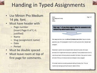Handing in Typed Assignments
• Use Minion Pro Medium
14 pts. font.
• Must have header with
– Page number
(insert Page X of Y, rt.
justified)
– Name
– Slug (assignment name)
– Date
– Period
• Must be double spaced
• Must leave room at top of
first page for comments.
Name
Slug(assignment name)
Date
Period
Page1of 1
Start assignment/story here. Use Minion ProMedium size14 font. Besureto double
spacestory copy. Writeparagraphsin block from puttingan extrareturn between each
paragraph.
Remember to useshort and concisesentiments. Usecolorful quotes with proper
attributes. Don’t forget all attributionsarein past tense. Thevery best attribution term to
useistheword said. Attributionsshould comeafter information. Every opinion must be
attributed. When you introduceanew sourcechangeto anew p aragraph.
Writeclear transitions connectingquotesand addingto thestory flow. Think as
transitionsasroad signspointingtheway for readersto follow .
Start copy⅓of waydownpagetoallowfor commentstobe
writteninbyeditorsand/oradvisor.
67
 