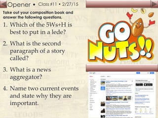 Opener • Class ♯11 • 2/27/15
Take out your composition book and
answer the following questions.
1. Which of the 5Ws+H is
best to put in a lede?
2. What is the second
paragraph of a story
called?
3. What is a news
aggregator?
4. Name two current events
and state why they are
important.
 