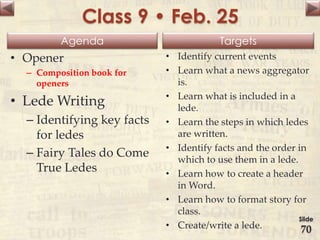 Agenda Targets
Class 9 • Feb. 25
• Opener
– Composition book for
openers
• Lede Writing
– Identifying key facts
for ledes
– Fairy Tales do Come
True Ledes
• Identify current events
• Learn what a news aggregator
is.
• Learn what is included in a
lede.
• Learn the steps in which ledes
are written.
• Identify facts and the order in
which to use them in a lede.
• Learn how to create a header
in Word.
• Learn how to format story for
class.
• Create/write a lede.
Slide
70
 