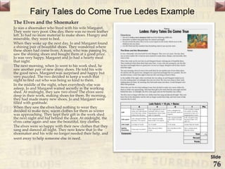 Fairy Tales do Come True Ledes Example
The Elves and the Shoemaker
Jo was a shoemaker who lived with his wife Margaret.
They were very poor. One day, there was no more leather
left. Jo had no more material to make shoes. Hungry and
miserable, they went to bed.
When they woke up the next day, Jo and Margaret found
a shining pair of beautiful shoes. They wondered where
these shoes had come from. A man, who was passing by,
saw the shining shoes and bought them at a good price.
Jo was very happy. Margaret and Jo had a hearty meal
that night.
The next morning, when Jo went to his work shed, he
saw another pair of new shiny shoes. He told his wife
the good news. Margaret was surprised and happy but
very puzzled. The two decided to keep a watch that
night to find out who was being so kind to them.
In the middle of the night, when everybody else was
asleep, Jo and Margaret waited secretly in the working
shed. At midnight, they saw two elves! The elves were
deep in their work, making shoes for them. By morning,
they had made many new shoes. Jo and Margaret were
filled with gratitude.
When they saw the elves had nothing to wear they
decided to make new, warm clothes for them as winter
was approaching. They kept their gift in the work shed
the next night and hid behind the door. At midnight, the
elves came again and saw the beautiful, tiny clothes.
The elves were so happy with their new clothes that they
sang and danced all night. They now knew that Jo the
shoemaker and his wife no longer needed their help, and
went away to help someone else in need.
Slide
76
 