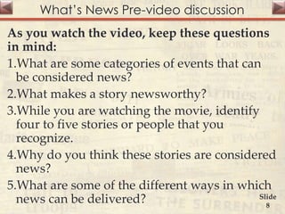 What’s News Pre-video discussion
As you watch the video, keep these questions
in mind:
1.What are some categories of events that can
be considered news?
2.What makes a story newsworthy?
3.While you are watching the movie, identify
four to five stories or people that you
recognize.
4.Why do you think these stories are considered
news?
5.What are some of the different ways in which
news can be delivered? Slide
8
 