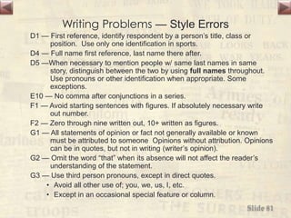 Writing Problems — Style Errors
D1 — First reference, identify respondent by a person’s title, class or
position. Use only one identification in sports.
D4 — Full name first reference, last name there after.
D5 —When necessary to mention people w/ same last names in same
story, distinguish between the two by using full names throughout.
Use pronouns or other identification when appropriate. Some
exceptions.
E10 — No comma after conjunctions in a series.
F1 — Avoid starting sentences with figures. If absolutely necessary write
out number.
F2 — Zero through nine written out, 10+ written as figures.
G1 — All statements of opinion or fact not generally available or known
must be attributed to someone Opinions without attribution. Opinions
can be in quotes, but not in writing (writer’s opinion).
G2 — Omit the word “that” when its absence will not affect the reader’s
understanding of the statement.
G3 — Use third person pronouns, except in direct quotes.
• Avoid all other use of; you, we, us, I, etc.
• Except in an occasional special feature or column.
Slide 81
 