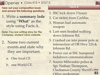 Opener • Class ♯13 • 3/5/15
Take out your composition book
and answer the following questions.
1. Write a summary lede
using “What” as the
style using Facts A.
Note: You are writing story for The
Compass, student news website.
2. Name two current
events and state why
they are important.
a. One local CE
b. one World CE.
Facts A
1. SSC lock down 3 hours
2. Car stolen from CarMax
3. Woman had automatic
weapon
4. Last seen headed walking
down Johnson Rd.
5. Crashed car into power pole at
intersection of OR Hwy 224 &
Johnson Rd.
6. Power out at SSC hampered
lockdown communications
7. Source Milwaukie police &
Sgt. Nathan Thompson,
Clackamas County Sheriff's
Office spokesman
 