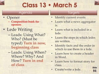 Agenda Targets
Class 13 • March 5
• Opener
– Composition book for
openers
• Lede Writing
– Leads: Using What?
Who? (Must be
typed) Turn in now,
beginning class
– Leads: Using When?
Where? Why? And
How? Turn in end
of class
• Identify current events
• Learn what a news aggregator
is.
• Learn what is included in a
lede.
• Learn the steps in which ledes
are written.
• Identify facts and the order in
which to use them in a lede.
• Learn how to create a header
in Word.
• Learn how to format story for
class.
• Create/write a lede.
Slide
84
 