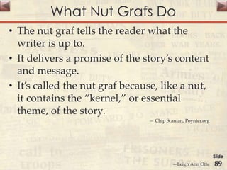 What Nut Grafs Do
• The nut graf tells the reader what the
writer is up to.
• It delivers a promise of the story’s content
and message.
• It’s called the nut graf because, like a nut,
it contains the “kernel,” or essential
theme, of the story.
— Chip Scanian, Poynter.org
—Leigh Ann Otte
Slide
89
 