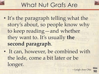 What Nut Grafs Are
• It's the paragraph telling what the
story’s about, so people know why
to keep reading—and whether
they want to. It’s usually the
second paragraph.
• It can, however, be combined with
the lede, come a bit later or be
longer.
—Leigh Ann Otte
Slide
90
 