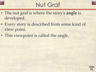 Nut Graf
• The nut graf is where the story’s angle is
developed.
• Every story is described from some kind of
view point.
• This viewpoint is called the angle.
Slide
91
 