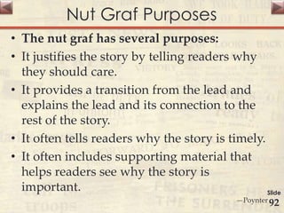 Nut Graf Purposes
• The nut graf has several purposes:
• It justifies the story by telling readers why
they should care.
• It provides a transition from the lead and
explains the lead and its connection to the
rest of the story.
• It often tells readers why the story is timely.
• It often includes supporting material that
helps readers see why the story is
important.
—Poynter
Slide
92
 