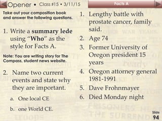 Opener • Class ♯15 • 3/11/15
Take out your composition book
and answer the following questions.
1. Write a summary lede
using “Who” as the
style for Facts A.
Note: You are writing story for The
Compass, student news website.
2. Name two current
events and state why
they are important.
a. One local CE
b. one World CE.
Facts A
1. Lengthy battle with
prostate cancer, family
said.
2. Age 74
3. Former University of
Oregon president 15
years
4. Oregon attorney general
1981-1991
5. Dave Frohnmayer
6. Died Monday night
 