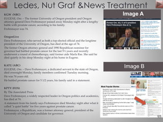 KGW (NBC)
EUGENE, Ore. – The former University of Oregon president and Oregon
attorney general Dave Frohnmayer passed away Monday night after a lengthy
battle with prostate cancer, according to his family.
Frohnmayer was 74.
OregonLive
Dave Frohnmayer, who served as both a top elected official and the longtime
president of the University of Oregon, has died at the age of 74.
The former Oregon attorney general and 1990 Republican nominee for
governor had battled prostate cancer for the last 5½ years and recently
underwent a round of chemotherapy, said former aide Marla Rae. She said he
died quietly in his sleep Monday night at his home in Eugene.
KATU (ABC)
EUGENE, Ore. – Dave Frohnmayer, a dedicated servant to the state of Oregon,
died overnight Monday, family members confirmed Tuesday morning.
He was 74 years old.
He battled prostate cancer for 5 1/2 years, his family said in a statement.
KPTV (FOX)
By The Associated Press
Dave Frohnmayer, a widely respected leader in Oregon politics and academics,
has died at 74.
A statement from his family says Frohnmayer died Monday night after what it
called "a quiet battle" for five years against prostate cancer.
Frohnmayer, a Republican, was a former attorney general, president of the
University of Oregon and candidate for governor.
Ledes, Nut Graf &News Treatment
Image A
95
Image B
 