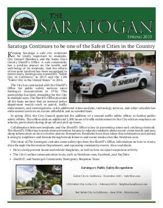 SARATOGAN
the
Spring 2015
CITY of SARATOG
A
CA LI F O R NIA
1956
Saratoga Continues to be one of the Safest Cities in the Country
Keeping Saratoga a safe city continues
to be vitally important to residents,
City Council Members, and the Santa Clara
County Sheriff’s Office. A safe community
has a positive impact on the health and
well-being of its residents. And the efforts
of everyone involved has been recognized in
recent years. Saratoga was named the “Safest
City in California” in 2013 and the 12th
“Safest City in the United States” in 2014.
The City has contracted with the Sheriff’s
Office for public safety services since
Saratoga’s incorporation in 1956. This
partnership has been rewarding for the City
inmultipleways.TheSheriff’sOfficeprovides
all the basic services that an internal police
department would­­—such as patrol, traffic
enforcement, and investigations—with additional crime analysts, technology services, and other valuable law
enforcement services on a more affordable and as-needed basis.
In spring 2014, the City Council approved the addition of a second traffic safety officer to further public
safety efforts. The officer adds an additional 1,800 hours of traffic enforcement in the City with an emphasis on
schools, particularly during drop-off and pick-up times.
Collaboration between residents and the Sheriff’s Office is key in preventing crime and catching criminals.
The Sheriff’s Office has hosted crime prevention forums to educate residents about recent crime trends and pass
along information on how to better protect themselves. Residents have then taken this information and passed
it along to neighbors and friends through email listservs and social media sites like Nextdoor.com.
This issue of The Saratogan contains some safety tips from the Sheriff’s Office, information on how to start a
class through the Recreation Department, and upcoming community events. Also read about:
•	 How to help prevent home and vehicle burglaries, as well as how to report suspicious activity
•	 The City’s online communication tools, such as Nextdoor.com, Facebook, and YouTube
•	 AlertSCC and Saratoga’s Community Emergency Response Team
Saratoga’s Public Safety Recognitions
Safest City in California ~ November 2013 ~ SafeWise.com
12th Safest City in the U.S. ~ February 2014 ~ NeighborhoodScout.com
2nd Safest City in California ~ June 2014 ~ Movoto.com
 