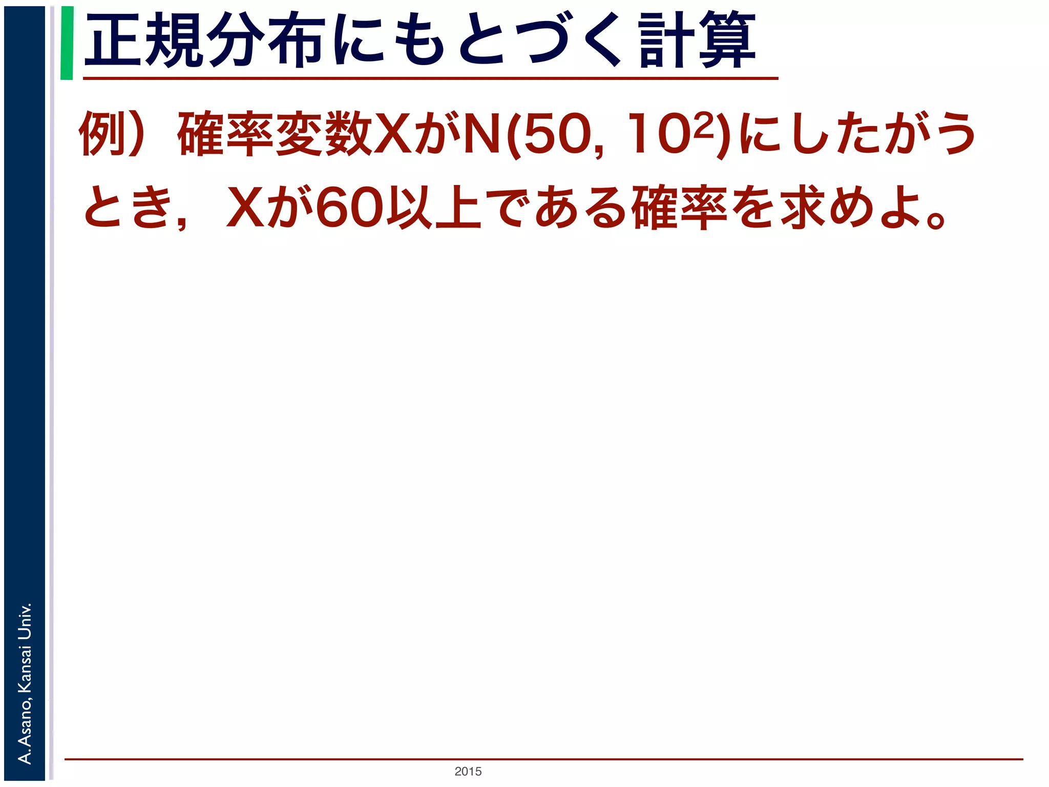 2015
A.Asano,KansaiUniv.
正規分布にもとづく計算
例）確率変数XがN(50, 102)にしたがう
とき，Xが60以上である確率を求めよ。
 
