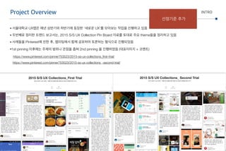 • 서울대학교 UX랩은 매년 상반기와 하반기에 등장한 ‘새로운 UX’를 모아보는 작업을 진행하고 있음
• 두번째로 정리한 트랜드 보고서는, 2015 S/S UX Collection Pin Board 자료를 토대로 주요 theme들을 정리하고 있음
• 사례들을 Pinterest에 핀한 후, 랩미팅에서 함께 공유하며 토론하는 형식으로 진행되었음
•1st pinning 이후에는 주제의 범위나 관점을 좁혀 2nd pinning 을 진행하였음 (대표이미지 + 코멘트) 
https://www.pinterest.com/pinner753523/2015-ss-ux-collections_ﬁrst-trial/ 
https://www.pinterest.com/pinner753523/2015-ss-ux-collections_-second-trial/
Project Overview INTRO
선정기준 추가
 