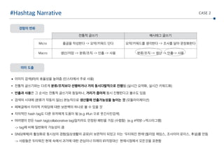 전통적 글쓰기 해시태그 글쓰기
Micro 줄글을 작성한다 -> 요약/키워드 단다 요약/키워드를 생각한다 -> 조사를 달아 문장화한다
Macro 생산/저장 -> 분류/조직 -> 인출 -> 사용 분류/조직 -> 생산 -> 인출-> 사용
#Hashtag Narrative
경험의 변화
의미 도출
CASE 2
• 이미지 검색(IR)의 효율성을 높여줌 (인스타에서 주로 사용)
• 전통적 글쓰기와는 다르게 분류/조직보다 선행하거나 거의 동시다발적으로 진행됨 (실시간 요약화, 실시간 키워드화)
• 인출과 사용은 그 순서는 전통적 글쓰기와 동일하나, 거리가 좁아져 동시 진행된다고 볼수도 있음
• 검색의 시대에 (분류가 작동치 않는) 본능적으로 생산물에 인출가능성을 높이는 것 (모듈라이제이션)
• 페북글에서 자의적 키워딩에 대한 보완책의 하나로 볼 수 있을 것
• 자의적인 hash tag도 다른 유저에게 도움이 됨 (e.g #fun 으로 웃긴사진검색)
• 여러명이 만든 hash tag(collaborative tag)일지라도 안정된 패턴을 가짐 (수렴함) (e.g #먹방->먹스타그램) 
-> tag에 비해 일반화의 가능성이 큼
• SNS(매체)의 활성화로 동시성의 경험(일상생활의 공유)이 보편적이 되었고 이는 ‘두터워진 현재’(윌리엄 제임스, 조사이어 로이스, 후설)를 만듬 
-> 사람들은 두터워진 현재 속에서 과거에 대한 관심이나 미래의 IR걱정대신 현재시점에서 모든것을 표현함
 